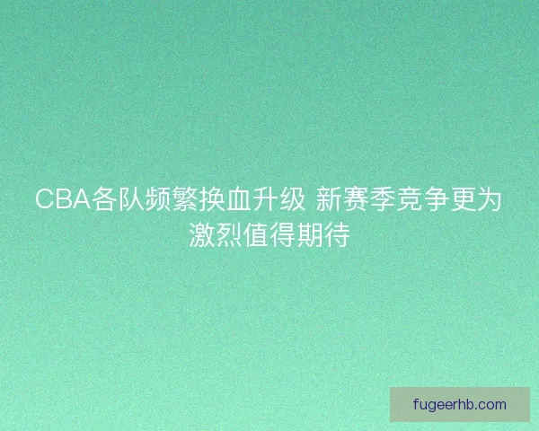 CBA各队频繁换血升级 新赛季竞争更为激烈值得期待