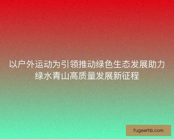 以户外运动为引领推动绿色生态发展助力绿水青山高质量发展新征程